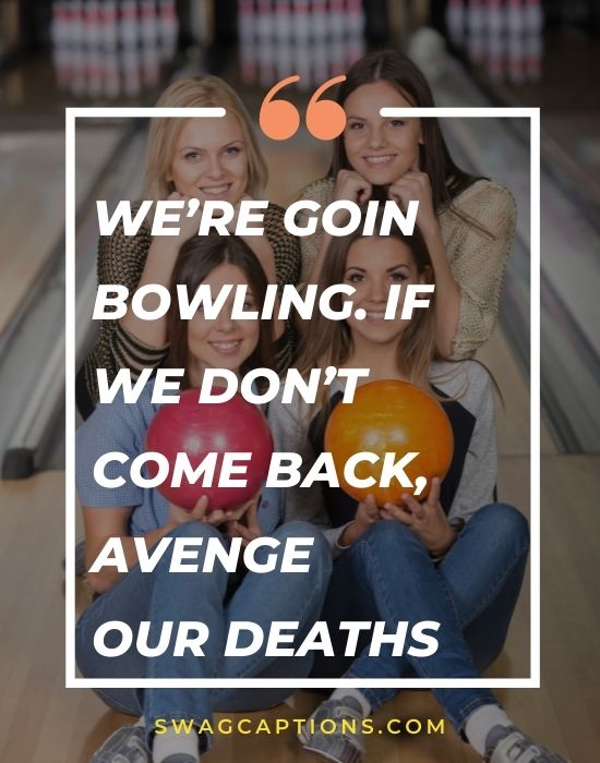 We’re goin bowling. If we don’t come back, avenge our deaths